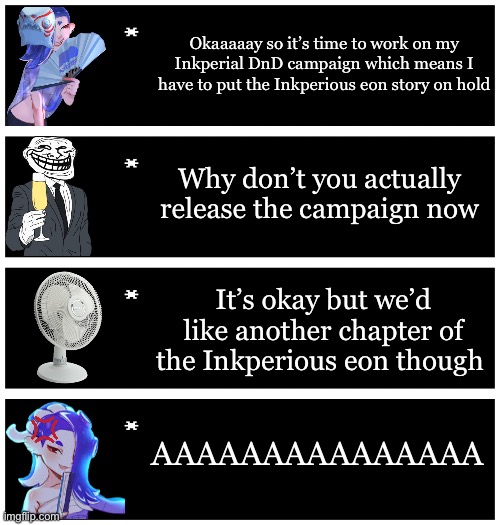 (No hate intended) | Okaaaaay so it’s time to work on my Inkperial DnD campaign which means I have to put the Inkperious eon story on hold; Why don’t you actually release the campaign now; It’s okay but we’d like another chapter of the Inkperious eon though; AAAAAAAAAAAAAAA | image tagged in 4 undertale textboxes | made w/ Imgflip meme maker