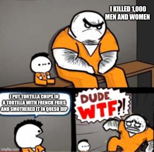 My friend actually made this and that is how I reacted | I KILLED 1,000 MEN AND WOMEN; I PUT TORTILLA CHIPS IN A TORTILLA WITH FRENCH FRIES AND SMOTHERED IT IN QUESO DIP | image tagged in what are you in here for | made w/ Imgflip meme maker