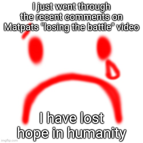 I just went through the recent comments on Matpats "losing the battle" video; I have lost hope in humanity | made w/ Imgflip meme maker