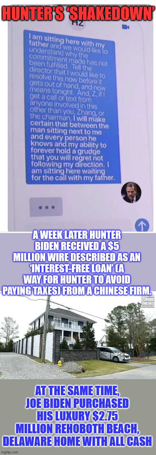 More and more evidence of the Biden Crime Family shady deals... | HUNTER’S ‘SHAKEDOWN’; A WEEK LATER HUNTER BIDEN RECEIVED A $5 MILLION WIRE DESCRIBED AS AN ‘INTEREST-FREE LOAN’ (A WAY FOR HUNTER TO AVOID PAYING TAXES) FROM A CHINESE FIRM. AT THE SAME TIME, JOE BIDEN PURCHASED HIS LUXURY $2.75 MILLION REHOBOTH BEACH, DELAWARE HOME WITH ALL CASH | image tagged in biden,crime,family,criminal,coincidence,coincidence i think not | made w/ Imgflip meme maker