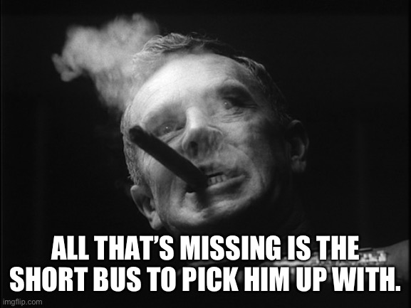 General Ripper (Dr. Strangelove) | ALL THAT’S MISSING IS THE SHORT BUS TO PICK HIM UP WITH. | image tagged in general ripper dr strangelove | made w/ Imgflip meme maker