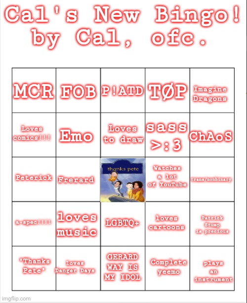>:3 | Cal's New Bingo! by Cal, ofc. P!ATD; FOB; MCR; TØP; Imagine Dragons; Loves to draw; Loves comics!!! ChAoS; sass >:3; Emo; Watches a lot of YouTube; Peterick; trans/nonbinary; Frerard; a-spec!!!! loves music; loves cartoons; LGBTQ+; Patrick Stump is precious; loves Danger Days; "Thanks Pete"; GERARD WAY IS MY IDOL; plays an instrument; Complete yeemo | image tagged in blank bingo | made w/ Imgflip meme maker