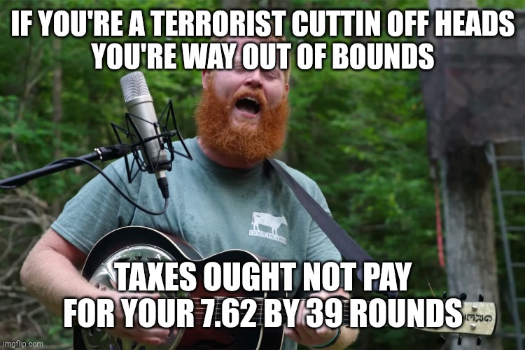Oliver Anthony Rich Men North Of Richmond | IF YOU'RE A TERRORIST CUTTIN OFF HEADS
YOU'RE WAY OUT OF BOUNDS TAXES OUGHT NOT PAY
FOR YOUR 7.62 BY 39 ROUNDS | image tagged in oliver anthony rich men north of richmond | made w/ Imgflip meme maker