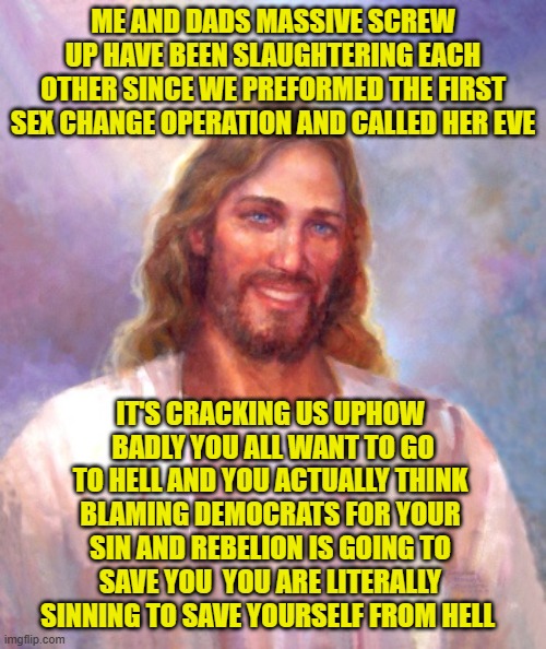 Smiling Jesus Meme | ME AND DADS MASSIVE SCREW UP HAVE BEEN SLAUGHTERING EACH OTHER SINCE WE PREFORMED THE FIRST SEX CHANGE OPERATION AND CALLED HER EVE; IT'S CRACKING US UPHOW  BADLY YOU ALL WANT TO GO TO HELL AND YOU ACTUALLY THINK BLAMING DEMOCRATS FOR YOUR SIN AND REBELION IS GOING TO SAVE YOU  YOU ARE LITERALLY SINNING TO SAVE YOURSELF FROM HELL | image tagged in memes,smiling jesus | made w/ Imgflip meme maker