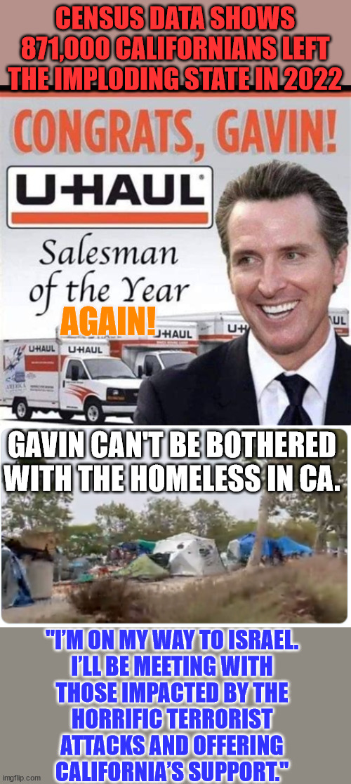 Newsom can't be bothered with California... He's already ruined it... He's running to ruin the country. | CENSUS DATA SHOWS 871,000 CALIFORNIANS LEFT THE IMPLODING STATE IN 2022; AGAIN! GAVIN CAN'T BE BOTHERED WITH THE HOMELESS IN CA. "I’M ON MY WAY TO ISRAEL.

I’LL BE MEETING WITH THOSE IMPACTED BY THE HORRIFIC TERRORIST ATTACKS AND OFFERING CALIFORNIA’S SUPPORT." | image tagged in california,governor,presidential race | made w/ Imgflip meme maker