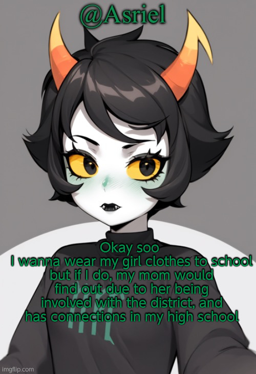 the hell do i do now, i gotta hide everything from everone irl | Okay soo 
I wanna wear my girl clothes to school but if I do, my mom would find out due to her being involved with the district, and has connections in my high school | image tagged in asriel's kanaya temp | made w/ Imgflip meme maker