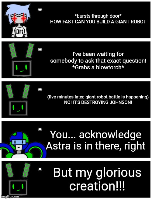 *bursts through door*
HOW FAST CAN YOU BUILD A GIANT ROBOT; I've been waiting for somebody to ask that exact question!
*Grabs a blowtorch*; (five minutes later, giant robot battle is happening)

NO! IT'S DESTROYING JOHNSON! You... acknowledge Astra is in there, right; But my glorious creation!!! | image tagged in 4 undertale textboxes,undertale text box | made w/ Imgflip meme maker