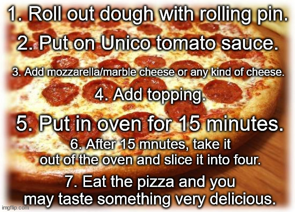Coming out pizza  | 1. Roll out dough with rolling pin. 2. Put on Unico tomato sauce. 3. Add mozzarella/marble cheese or any kind of cheese. 4. Add topping. 5. Put in oven for 15 minutes. 6. After 15 mnutes, take it out of the oven and slice it into four. 7. Eat the pizza and you may taste something very delicious. | image tagged in coming out pizza | made w/ Imgflip meme maker
