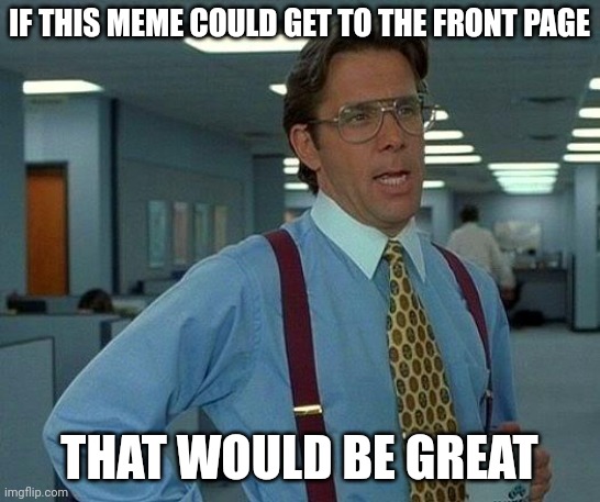 get this there | IF THIS MEME COULD GET TO THE FRONT PAGE; THAT WOULD BE GREAT | image tagged in memes,that would be great | made w/ Imgflip meme maker