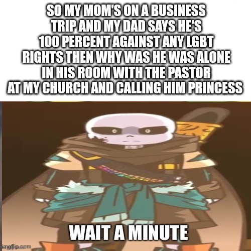 /HJ | SO MY MOM'S ON A BUSINESS TRIP AND MY DAD SAYS HE'S 100 PERCENT AGAINST ANY LGBT RIGHTS THEN WHY WAS HE WAS ALONE IN HIS ROOM WITH THE PASTOR AT MY CHURCH AND CALLING HIM PRINCESS | image tagged in hol up | made w/ Imgflip meme maker