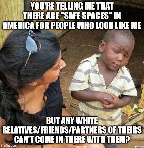 Like, what if a black kid with a white mom/dad enters the safe space? Or a black person who has a white partner? | YOU'RE TELLING ME THAT THERE ARE "SAFE SPACES" IN AMERICA FOR PEOPLE WHO LOOK LIKE ME; BUT ANY WHITE RELATIVES/FRIENDS/PARTNERS OF THEIRS CAN'T COME IN THERE WITH THEM? | image tagged in black kid | made w/ Imgflip meme maker