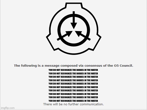 "O5-7: Dr._Jack_Bright (Note: DON'T DO ANYTHING STUPID)" me? Never! | YOU DO NOT RECOGNIZE THE BODIES IN THE WATER 

YOU DO NOT RECOGNIZE THE BODIES IN THE WATER 
YOU DO NOT RECOGNIZE THE BODIES IN THE WATER 
YOU DO NOT RECOGNIZE THE BODIES IN THE WATER 
YOU DO NOT RECOGNIZE THE BODIES IN THE WATER 
YOU DO NOT RECOGNIZE THE BODIES IN THE WATER 

YOU DO NOT RECOGNIZE THE BODIES IN THE WATER 
YOU DO NOT RECOGNIZE THE BODIES IN THE WATER 
YOU DO NOT RECOGNIZE THE BODIES IN THE WATER 
YOU DO NOT RECOGNIZE THE BODIES IN THE WATER | image tagged in scp o-5 | made w/ Imgflip meme maker