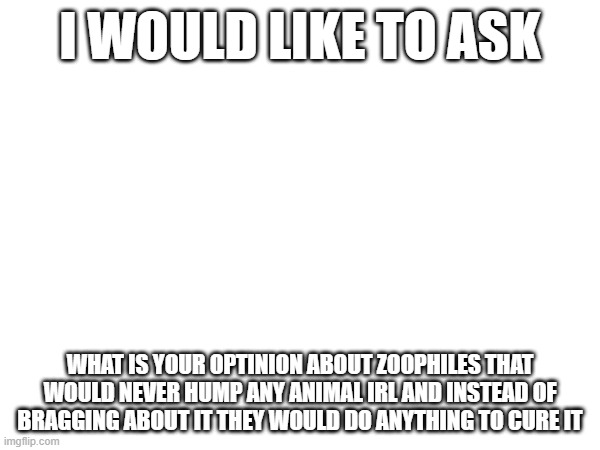 Just asking | I WOULD LIKE TO ASK; WHAT IS YOUR OPTINION ABOUT ZOOPHILES THAT WOULD NEVER HUMP ANY ANIMAL IRL AND INSTEAD OF BRAGGING ABOUT IT THEY WOULD DO ANYTHING TO CURE IT | made w/ Imgflip meme maker