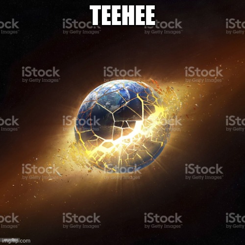 world exploding | TEEHEE | image tagged in world exploding | made w/ Imgflip meme maker