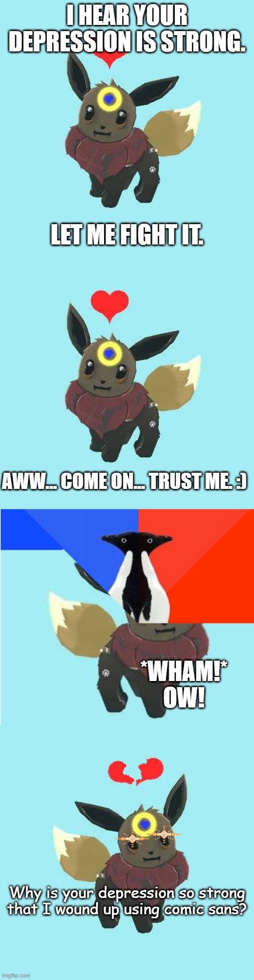 I HEAR YOUR DEPRESSION IS STRONG. LET ME FIGHT IT. AWW... COME ON... TRUST ME. :); *WHAM!* OW! Why is your depression so strong that I wound up using comic sans? | image tagged in far away star the eevee,you broke the meme world huh,far away star the eevee - glare | made w/ Imgflip meme maker