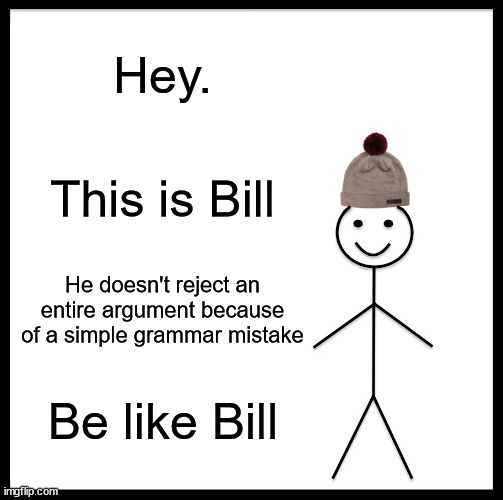 Be Like Bill Meme | Hey. This is Bill; He doesn't reject an entire argument because of a simple grammar mistake; Be like Bill | image tagged in memes,be like bill | made w/ Imgflip meme maker