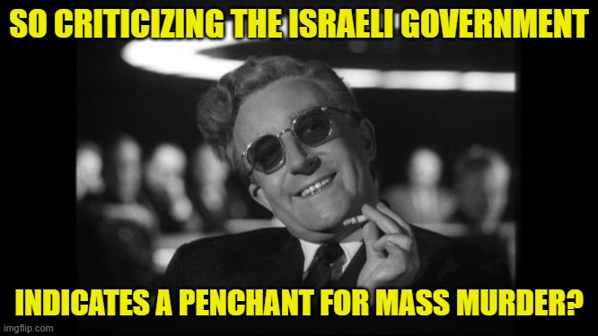 dr strangelove | SO CRITICIZING THE ISRAELI GOVERNMENT INDICATES A PENCHANT FOR MASS MURDER? | image tagged in dr strangelove | made w/ Imgflip meme maker