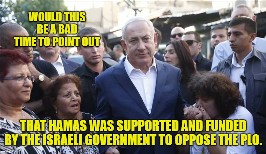 Bibi Melech Israel | WOULD THIS BE A BAD TIME TO POINT OUT THAT HAMAS WAS SUPPORTED AND FUNDED BY THE ISRAELI GOVERNMENT TO OPPOSE THE PLO. | image tagged in bibi melech israel | made w/ Imgflip meme maker