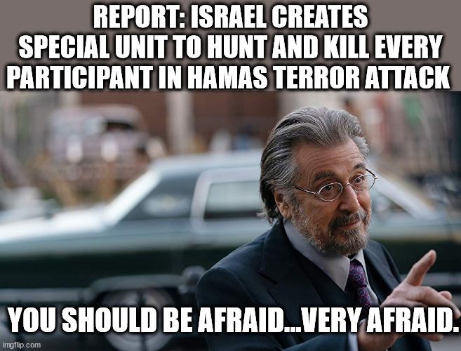 Al Pachino | REPORT: ISRAEL CREATES SPECIAL UNIT TO HUNT AND KILL EVERY PARTICIPANT IN HAMAS TERROR ATTACK; YOU SHOULD BE AFRAID...VERY AFRAID. | image tagged in al pachino,hamas,nazi hunters | made w/ Imgflip meme maker