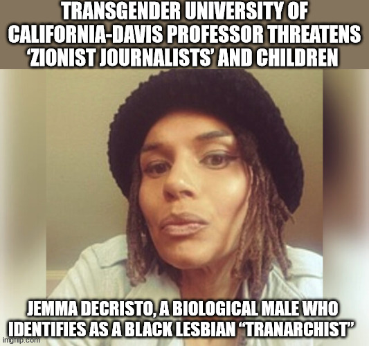 America 2023 | TRANSGENDER UNIVERSITY OF CALIFORNIA-DAVIS PROFESSOR THREATENS ‘ZIONIST JOURNALISTS’ AND CHILDREN; JEMMA DECRISTO, A BIOLOGICAL MALE WHO IDENTIFIES AS A BLACK LESBIAN “TRANARCHIST” | image tagged in haters,antisemitism,college liberal | made w/ Imgflip meme maker