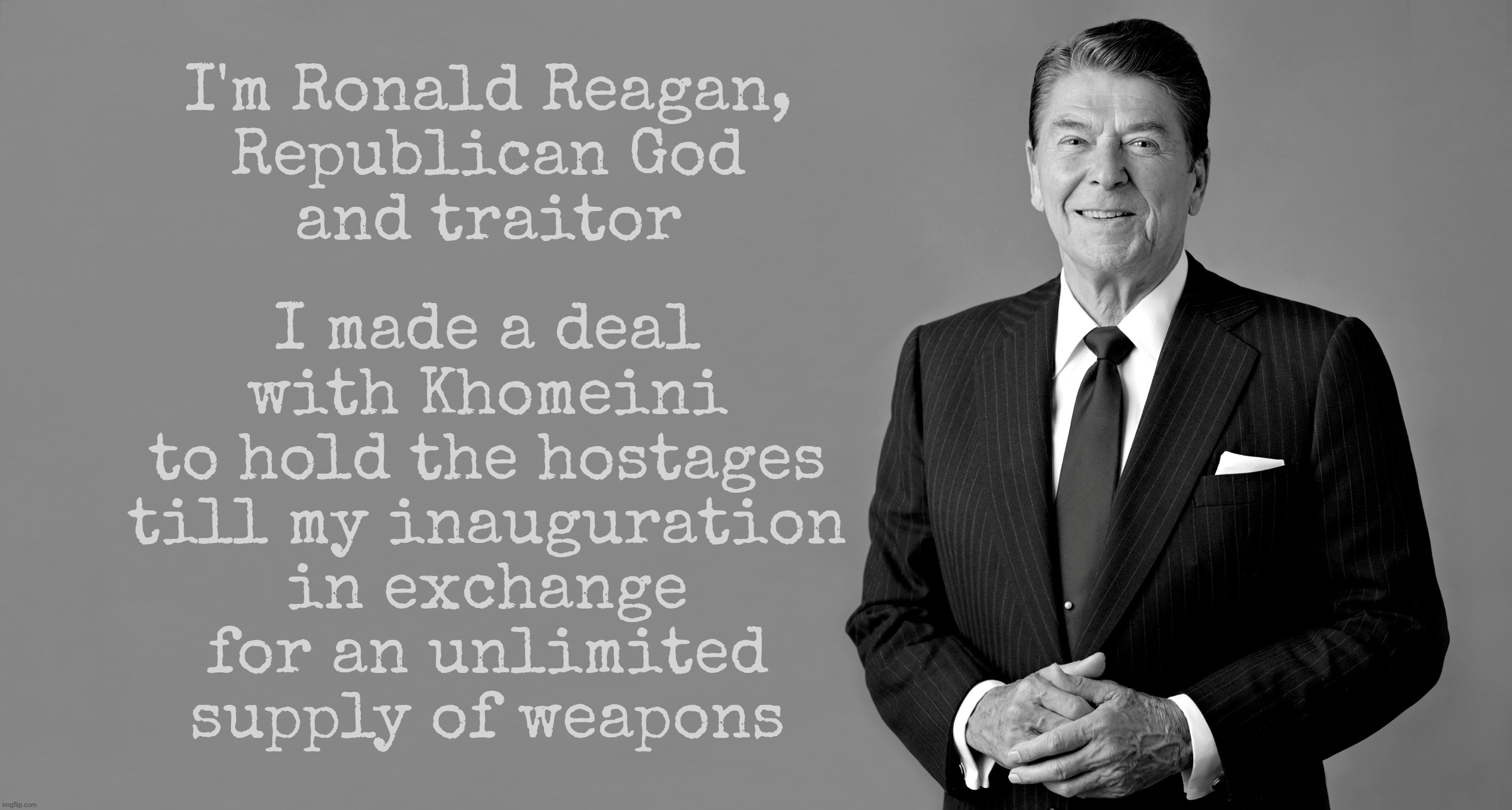 Cowboy Ronny Reagan, traitor | I made a deal
with Khomeini
to hold the hostages
till my inauguration
in exchange
for an unlimited
supply of weapons; I'm Ronald Reagan,
Republican God
and traitor | image tagged in reagan,ronald reagan,american hostages,deal with khomeini,ayatollah khomeini,khomeini | made w/ Imgflip meme maker