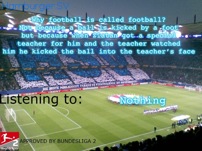 Bundesliga 2 approved annoucment temp | Why football is called football? Not because a ball is kicked by a foot but because when Zlatan got a special teacher for him and the teacher watched him he kicked the ball into the teacher’s face; Nothing | image tagged in bundesliga 2 approved annoucment temp | made w/ Imgflip meme maker