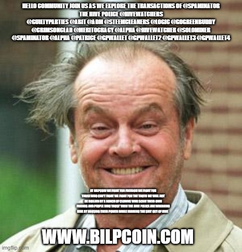 Jack Nicholson Crazy Hair | HELLO COMMUNITY JOIN US AS WE EXPLORE THE TRANSACTIONS OF @SPAMINATOR
THE HIVE POLICE @HIVEWATCHERS @GUILTYPARTIES @ABIT @ADM @STEEMCLEANERS @LOGIC @GOGREENBUDDY @CRIMSONCLAD @MERITOCRACY @ALPHA @HIVEWATCHER @SOLOMINER @SPAMINATOR @ALPHA @PATRICE @GPWALLET @GPWALLET2 @GPWALLET3 @GPWALLET4; AT BILPCOIN WE FIGHT FOR FREEDOM WE FIGHT FOR THOSE WHO CAN'T FIGHT WE FIGHT FOR THE TRUTH WE WILL NOT BE BULLIED BY A BUNCH OF CLOWNS WHO SCAM THEIR OWN FRIENDS AND PEOPLE WHO TRUST THEM THE HIVE POLICE ARE WREAKING HIVE BY ABUSING THEIR POWER WHILE FARMING THE SHIT OUT OF HIVE; WWW.BILPCOIN.COM | image tagged in jack nicholson crazy hair | made w/ Imgflip meme maker