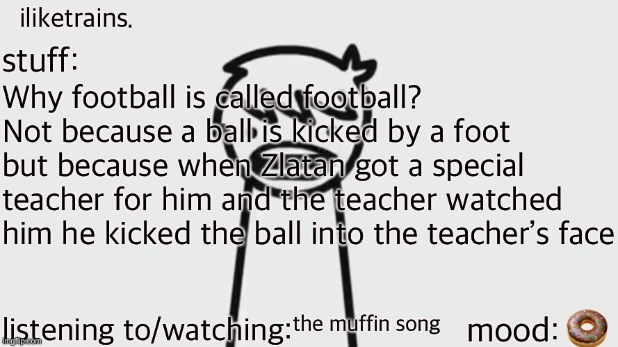 iliketrains | Why football is called football? Not because a ball is kicked by a foot but because when Zlatan got a special teacher for him and the teacher watched him he kicked the ball into the teacher’s face; 🍩; the muffin song | image tagged in iliketrains | made w/ Imgflip meme maker