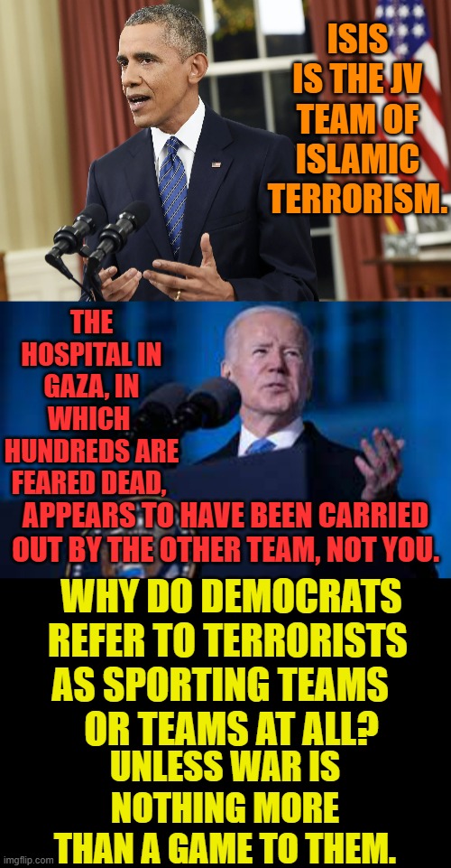 Is It Jost A Game? | ISIS IS THE JV TEAM OF ISLAMIC TERRORISM. THE HOSPITAL IN GAZA, IN WHICH  HUNDREDS ARE FEARED DEAD, APPEARS TO HAVE BEEN CARRIED OUT BY THE OTHER TEAM, NOT YOU. WHY DO DEMOCRATS REFER TO TERRORISTS      AS SPORTING TEAMS       
OR TEAMS AT ALL? UNLESS WAR IS NOTHING MORE THAN A GAME TO THEM. | image tagged in memes,politics,barack obama,joe biden,terrorists,sports | made w/ Imgflip meme maker