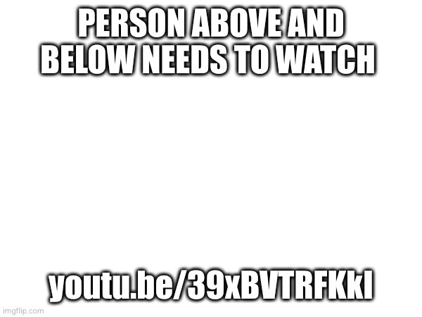 PERSON ABOVE AND BELOW NEEDS TO WATCH; youtu.be/39xBVTRFKkI | made w/ Imgflip meme maker