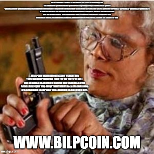 Madea With a Gun | HELLO COMMUNITY JOIN US AS WE EXPLORE THE TRANSACTIONS OF @ADM
THE HIVE POLICE @HIVEWATCHERS @GUILTYPARTIES @ABIT @ADM @STEEMCLEANERS @LOGIC @GOGREENBUDDY @CRIMSONCLAD @MERITOCRACY @CWOW2 @NUTTIN @ALPHA @HIVEWATCHER @SOLOMINER @SPAMINATOR @ALPHA @PATRICE @GPWALLET @GPWALLET2 @GPWALLET3 @GPWALLET4

AT BILPCOIN WE FIGHT FOR FREEDOM WE FIGHT FOR THOSE WHO CAN'T FIGHT WE FIGHT FOR THE TRUTH WE WILL NOT BE BULLIED BY A BUNCH OF CLOWNS WHO SCAM THEIR OWN FRIENDS AND PEOPLE WHO TRUST THEM THE HIVE POLICE ARE WREAKING HIVE BY ABUSING THEIR POWER WHILE FARMING THE SHIT OUT OF HIVE; AT BILPCOIN WE FIGHT FOR FREEDOM WE FIGHT FOR THOSE WHO CAN'T FIGHT WE FIGHT FOR THE TRUTH WE WILL NOT BE BULLIED BY A BUNCH OF CLOWNS WHO SCAM THEIR OWN FRIENDS AND PEOPLE WHO TRUST THEM THE HIVE POLICE ARE WREAKING HIVE BY ABUSING THEIR POWER WHILE FARMING THE SHIT OUT OF HIVE; WWW.BILPCOIN.COM | image tagged in madea with a gun | made w/ Imgflip meme maker