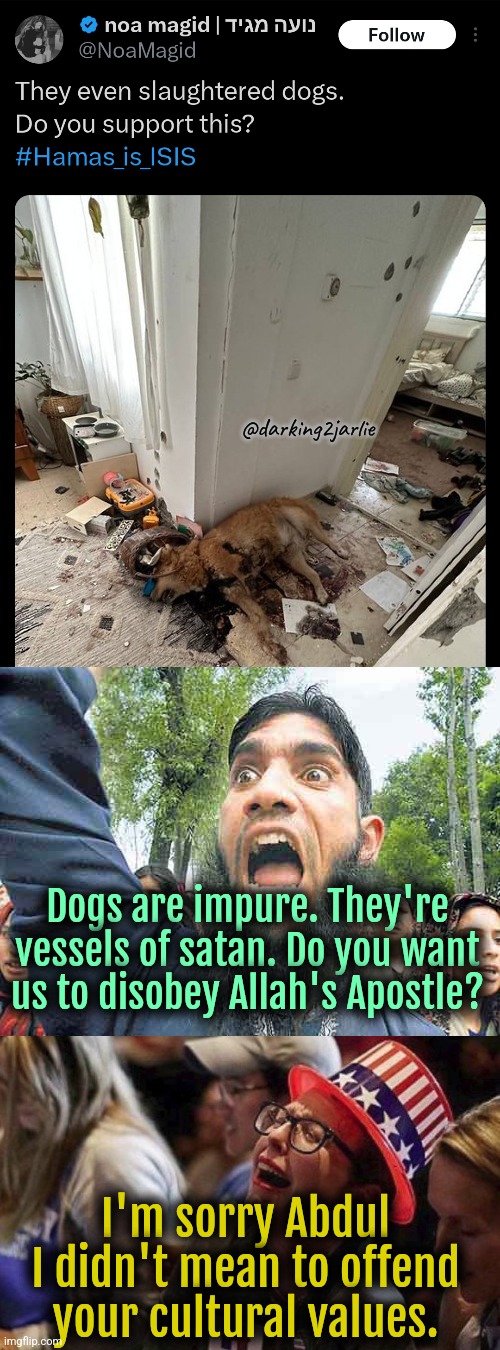 I love dogs and Satan. | @darking2jarlie; Dogs are impure. They're vessels of satan. Do you want us to disobey Allah's Apostle? I'm sorry Abdul I didn't mean to offend your cultural values. | image tagged in islam,islamophobia,liberal logic,liberals,israel,liberal hypocrisy | made w/ Imgflip meme maker