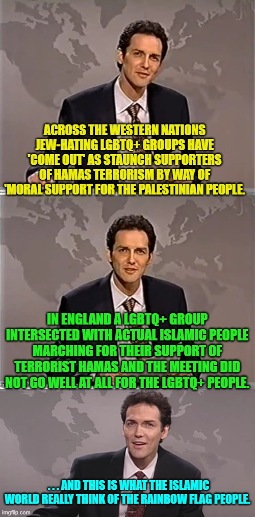 Absolutely no conservative is surprised that this happened. | ACROSS THE WESTERN NATIONS JEW-HATING LGBTQ+ GROUPS HAVE 'COME OUT' AS STAUNCH SUPPORTERS OF HAMAS TERRORISM BY WAY OF 'MORAL SUPPORT FOR THE PALESTINIAN PEOPLE. IN ENGLAND A LGBTQ+ GROUP INTERSECTED WITH ACTUAL ISLAMIC PEOPLE MARCHING FOR THEIR SUPPORT OF TERRORIST HAMAS AND THE MEETING DID NOT GO WELL AT ALL FOR THE LGBTQ+ PEOPLE. . . . AND THIS IS WHAT THE ISLAMIC WORLD REALLY THINK OF THE RAINBOW FLAG PEOPLE. | image tagged in weekend update with norm | made w/ Imgflip meme maker