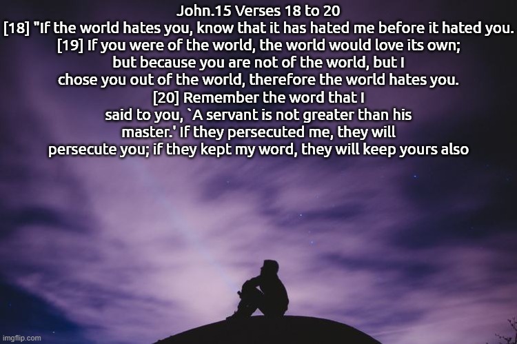 Sending Bible Verses Here Will Not Only Be My New Copping Mechanism, But a New Hope. | John.15 Verses 18 to 20

[18] "If the world hates you, know that it has hated me before it hated you.
[19] If you were of the world, the world would love its own; but because you are not of the world, but I chose you out of the world, therefore the world hates you.
[20] Remember the word that I said to you, `A servant is not greater than his master.' If they persecuted me, they will persecute you; if they kept my word, they will keep yours also | image tagged in man alone on hill at night,god loves everyone,bible verse | made w/ Imgflip meme maker