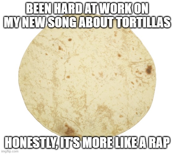 Tortilla Music | BEEN HARD AT WORK ON MY NEW SONG ABOUT TORTILLAS; HONESTLY, IT'S MORE LIKE A RAP | image tagged in tortilla | made w/ Imgflip meme maker