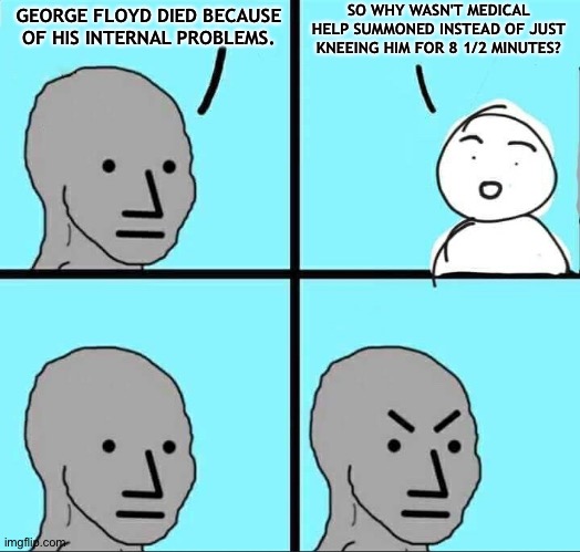The unhinged Right scraping the bottom of the barrel for excuses | SO WHY WASN'T MEDICAL HELP SUMMONED INSTEAD OF JUST KNEEING HIM FOR 8 1/2 MINUTES? GEORGE FLOYD DIED BECAUSE OF HIS INTERNAL PROBLEMS. | image tagged in npc meme | made w/ Imgflip meme maker