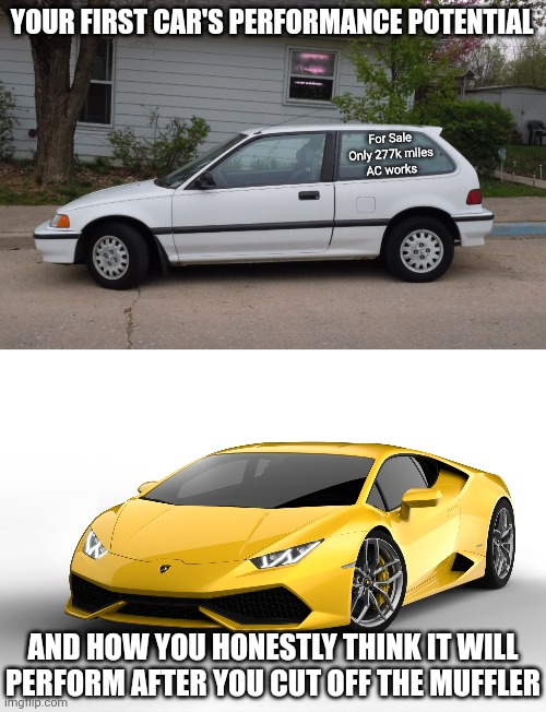 Kids, fun fact. The muffler on your 4-banger is not stealing 90 horsepower from your 115 horsepower car.... it's not | YOUR FIRST CAR'S PERFORMANCE POTENTIAL; For Sale
Only 277k miles
AC works; AND HOW YOU HONESTLY THINK IT WILL PERFORM AFTER YOU CUT OFF THE MUFFLER | image tagged in lamborghini,first world problems,cars,bad drivers,honda,young | made w/ Imgflip meme maker