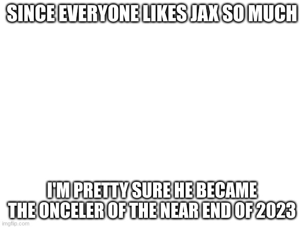 True? | SINCE EVERYONE LIKES JAX SO MUCH; I'M PRETTY SURE HE BECAME THE ONCELER OF THE NEAR END OF 2023 | image tagged in the amazing digital cirus | made w/ Imgflip meme maker