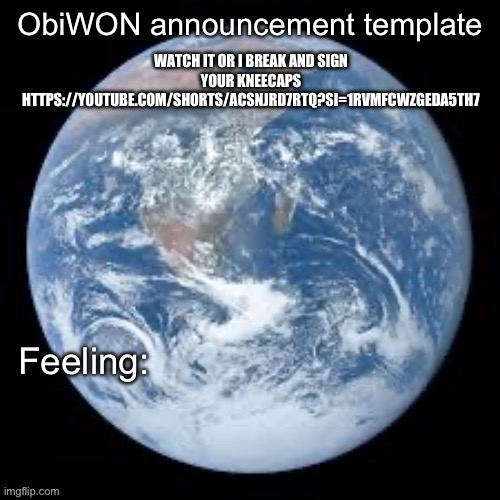 https://youtube.com/shorts/aCSnjRD7RtQ?si=1RvmfCWZgEdA5TH7 | WATCH IT OR I BREAK AND SIGN YOUR KNEECAPS
HTTPS://YOUTUBE.COM/SHORTS/ACSNJRD7RTQ?SI=1RVMFCWZGEDA5TH7 | image tagged in obiwon announcement template | made w/ Imgflip meme maker