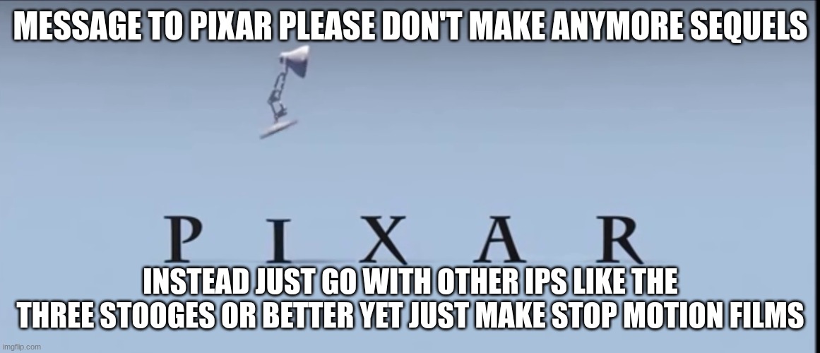 my message to pixar | MESSAGE TO PIXAR PLEASE DON'T MAKE ANYMORE SEQUELS; INSTEAD JUST GO WITH OTHER IPS LIKE THE THREE STOOGES OR BETTER YET JUST MAKE STOP MOTION FILMS | image tagged in pixar,disney,public service announcement | made w/ Imgflip meme maker