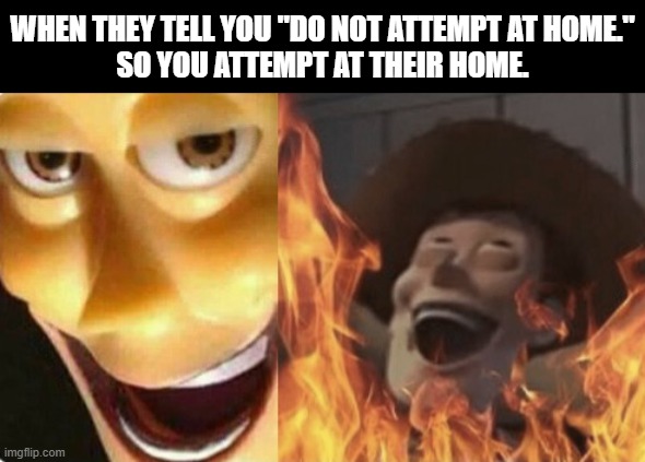 Satanic woody (no spacing) | WHEN THEY TELL YOU "DO NOT ATTEMPT AT HOME."
SO YOU ATTEMPT AT THEIR HOME. | image tagged in satanic woody no spacing | made w/ Imgflip meme maker