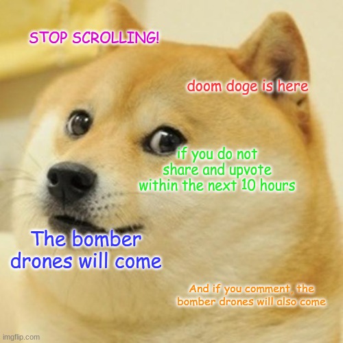 Doom doge | STOP SCROLLING! doom doge is here; if you do not share and upvote within the next 10 hours; The bomber drones will come; And if you comment, the bomber drones will also come | image tagged in memes,doge,stop upvote begging,upvote if you agree | made w/ Imgflip meme maker