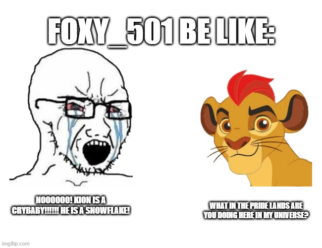 Foxy_501 be like:(batim:accurate) | FOXY_501 BE LIKE:; WHAT IN THE PRIDE LANDS ARE YOU DOING HERE IN MY UNIVERSE? NOOOOOO! KION IS A CRYBABY!!!!!! HE IS A SNOWFLAKE! | image tagged in wojak,lion guard | made w/ Imgflip meme maker