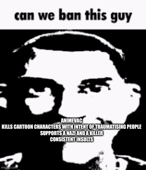 get him out. im pretty sure mods already know who this guy is (Panda note: yes he was banned but just for 2 days) | ANIMEVAC
KILLS CARTOON CHARACTERS WITH INTENT OF TRAUMATISING PEOPLE
SUPPORTS A NAZI AND A KILLER
CONSISTENT INSULTS | image tagged in can we ban this guy | made w/ Imgflip meme maker