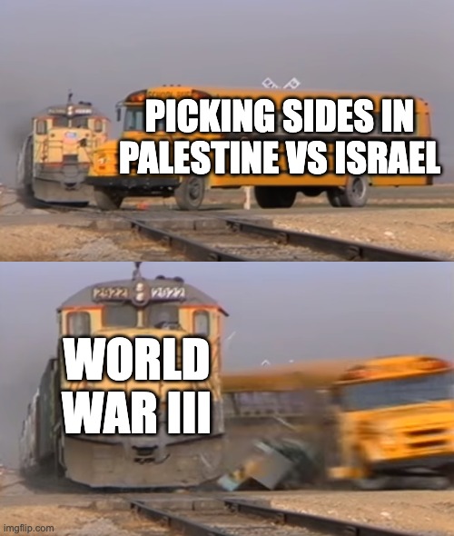 A train hitting a school bus | PICKING SIDES IN PALESTINE VS ISRAEL; WORLD WAR III | image tagged in a train hitting a school bus | made w/ Imgflip meme maker