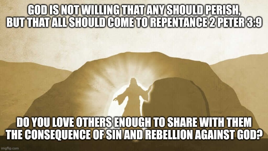 Jesus exiting tomb | GOD IS NOT WILLING THAT ANY SHOULD PERISH, BUT THAT ALL SHOULD COME TO REPENTANCE 2 PETER 3:9; DO YOU LOVE OTHERS ENOUGH TO SHARE WITH THEM THE CONSEQUENCE OF SIN AND REBELLION AGAINST GOD? | image tagged in jesus exiting tomb | made w/ Imgflip meme maker