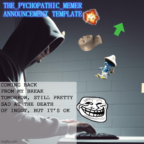 Guess who’s back | COMING BACK FROM MY BREAK TOMORROW, STILL PRETTY SAD AT THE DEATH OF INGOT, BUT IT’S OK | image tagged in the_psychopathic_memer's announcement template | made w/ Imgflip meme maker