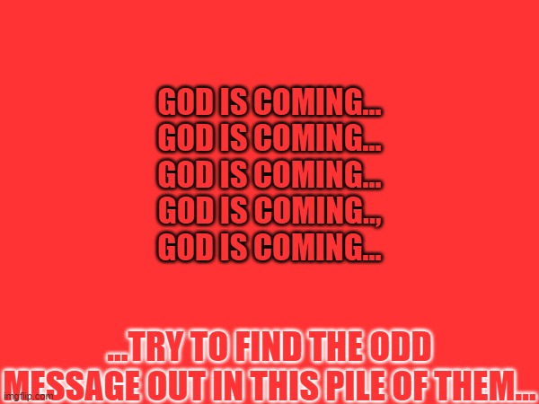 GOD IS COMING...
GOD IS COMING...
GOD IS COMING...
GOD IS COMING..,
GOD IS COMING... ...TRY TO FIND THE ODD MESSAGE OUT IN THIS PILE OF THEM... | image tagged in memes,horror,suffering,odd one out,pain,doom | made w/ Imgflip meme maker