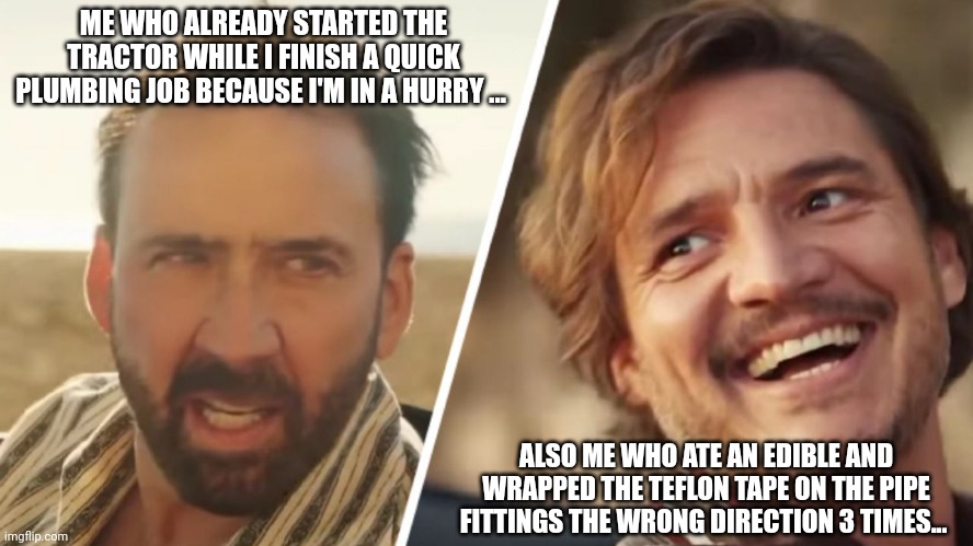 Also me who stopped to make a meme | ME WHO ALREADY STARTED THE TRACTOR WHILE I FINISH A QUICK PLUMBING JOB BECAUSE I'M IN A HURRY ... ALSO ME WHO ATE AN EDIBLE AND WRAPPED THE TEFLON TAPE ON THE PIPE FITTINGS THE WRONG DIRECTION 3 TIMES... | image tagged in nick cage and pedro pascal,plumbing,home oeners,weekend warrior,blue collar humor | made w/ Imgflip meme maker