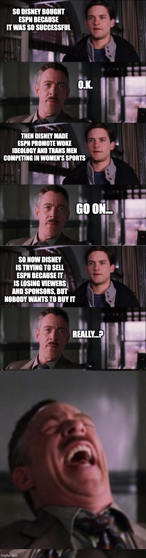 SO DISNEY BOUGHT ESPN BECAUSE IT WAS SO SUCCESSFUL; O.K. THEN DISNEY MADE ESPN PROMOTE WOKE IDEOLOGY AND TRANS MEN COMPETING IN WOMEN'S SPORTS; GO ON... SO NOW DISNEY IS TRYING TO SELL ESPN BECAUSE IT IS LOSING VIEWERS AND SPONSORS, BUT NOBODY WANTS TO BUY IT; REALLY...? | image tagged in woke idiots | made w/ Imgflip meme maker